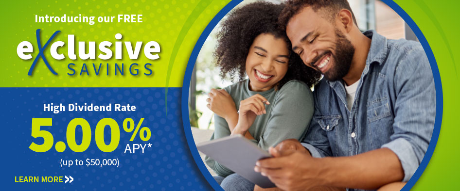 Introducing our FREE eXclusive Savings. High Dividend Rate 5.00% APY* (up to $50,000)