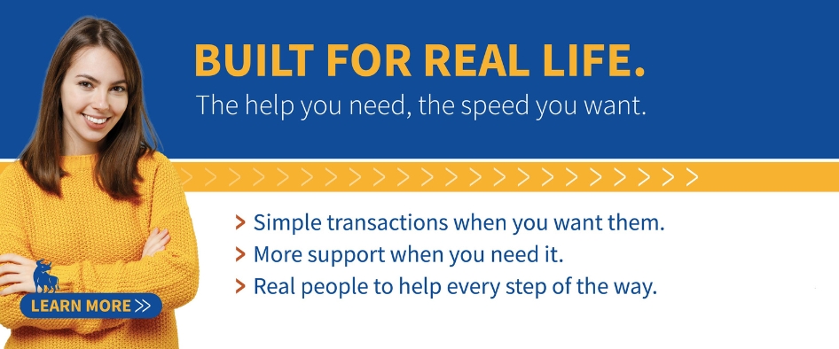 Built for Real Life. The help you need, the speed you want. Simple Transactions when you want them. More support when you need it. Real people to help every step of the way. Learn More.