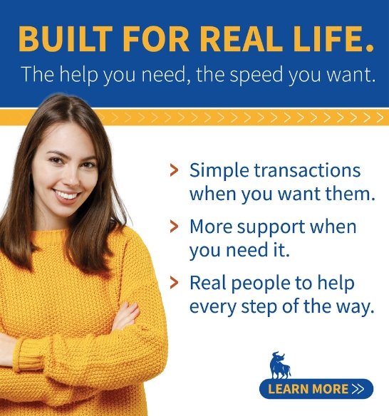 Built for Real Life. The help you need, the speed you want. Simple Transactions when you want them. More support when you need it. Real people to help every step of the way. Learn more.